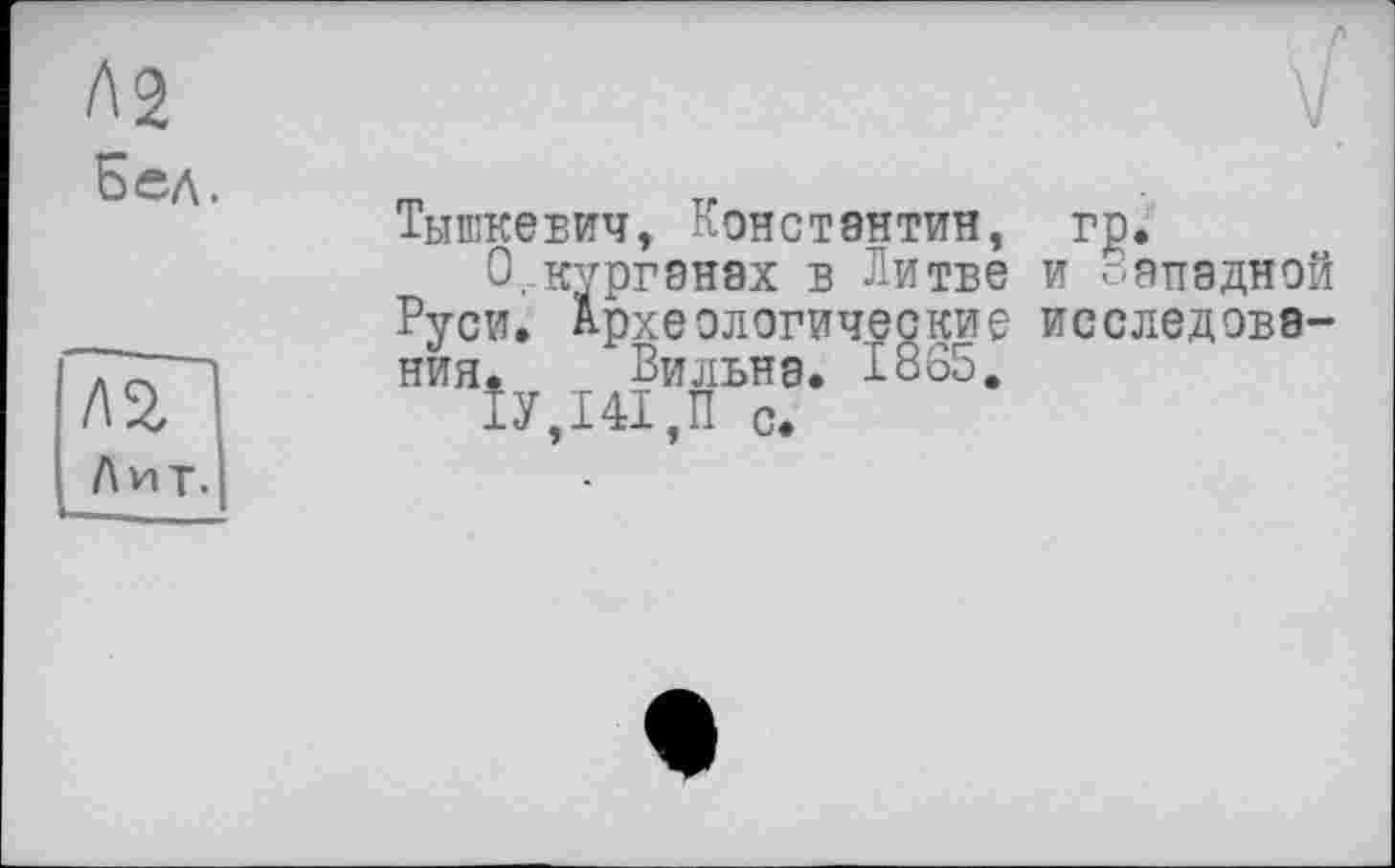 ﻿Ag
Бел.
/ГзГ
Лит.
у
Тышкевич, Константин, гр.
О,.курганах в Литве и Западной Руси. Археологические исследования.	Ви льна. 1865.
1У,Ш,П с.